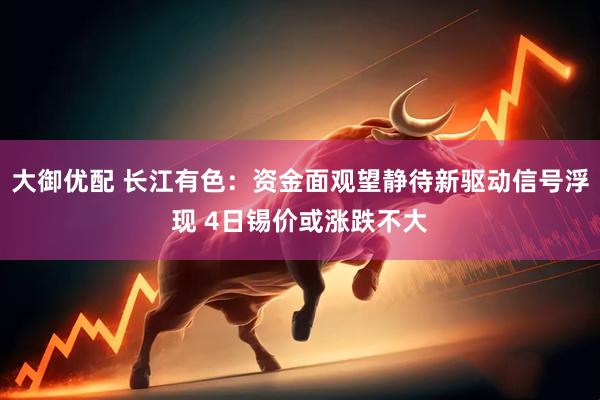 大御优配 长江有色：资金面观望静待新驱动信号浮现 4日锡价或涨跌不大