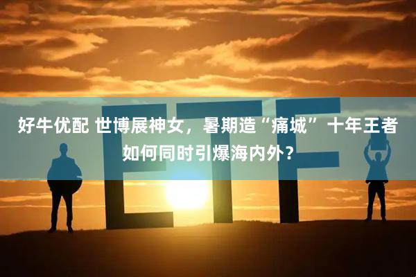 好牛优配 世博展神女，暑期造“痛城” 十年王者如何同时引爆海内外？