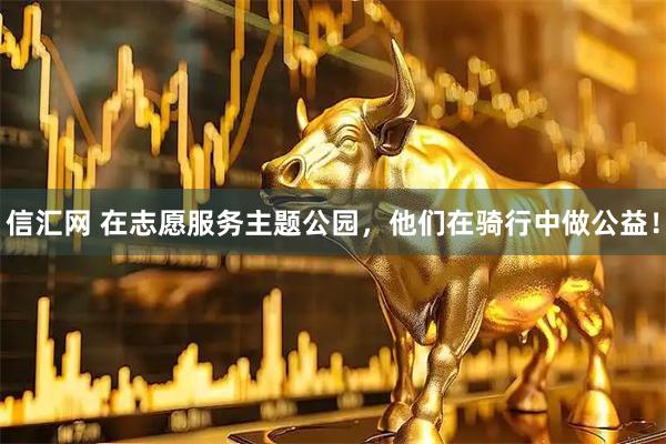 信汇网 在志愿服务主题公园，他们在骑行中做公益！