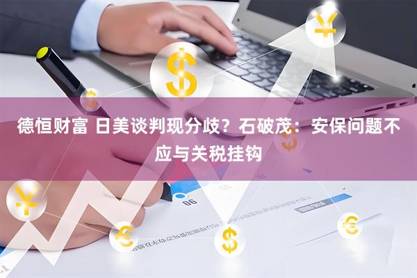 德恒财富 日美谈判现分歧？石破茂：安保问题不应与关税挂钩