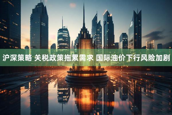 沪深策略 关税政策拖累需求 国际油价下行风险加剧