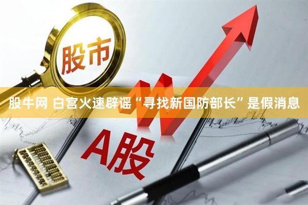 股牛网 白宫火速辟谣“寻找新国防部长”是假消息