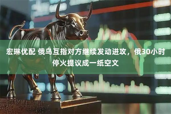 宏琳优配 俄乌互指对方继续发动进攻，俄30小时停火提议成一纸空文