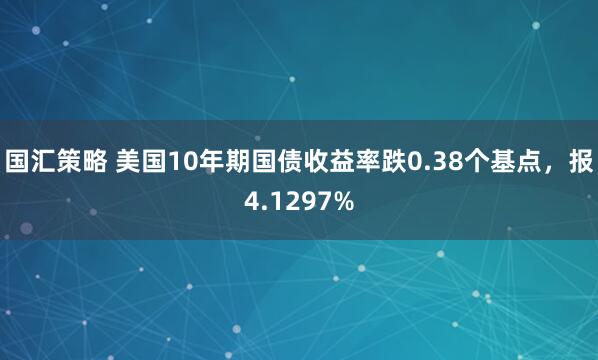 国汇策略 美国10年期国债收益率跌0.38个基点，报4.1297%