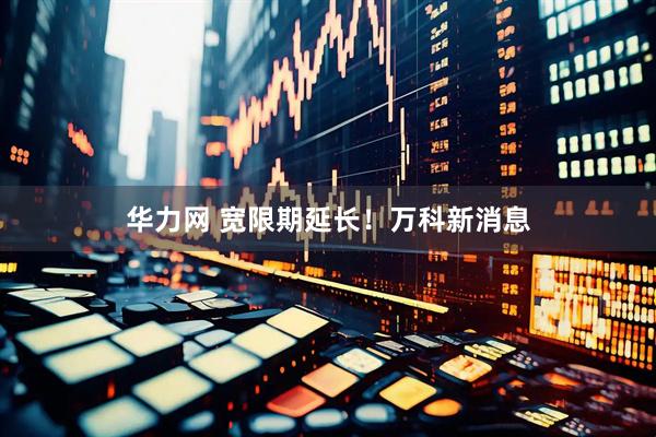 华力网 宽限期延长！万科新消息