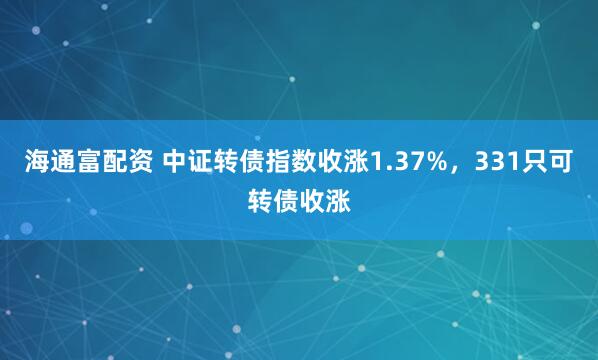 海通富配资 中证转债指数收涨1.37%，331只可转债收涨