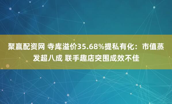 聚赢配资网 寺库溢价35.68%提私有化：市值蒸发超八成 联手趣店突围成效不佳