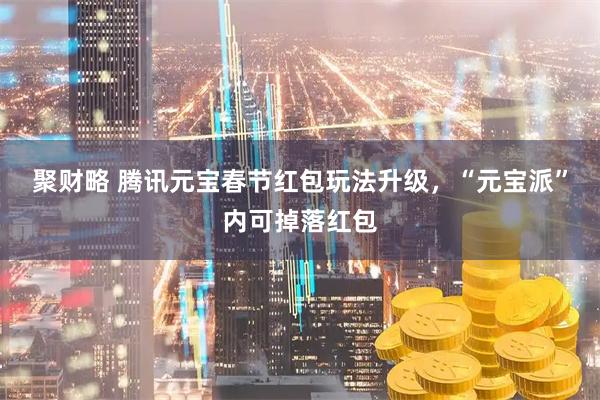 聚财略 腾讯元宝春节红包玩法升级，“元宝派”内可掉落红包
