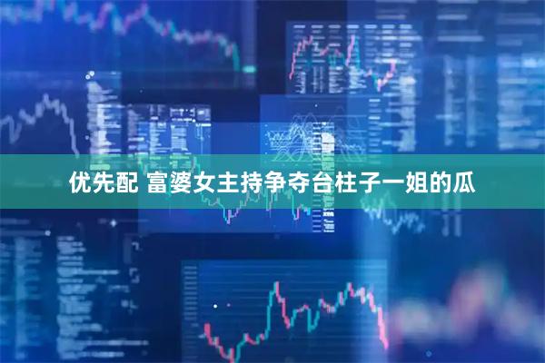 优先配 富婆女主持争夺台柱子一姐的瓜