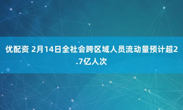 优配资 2月14日全社会跨区域人员流动量预计超2.7亿人次