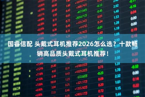 国睿信配 头戴式耳机推荐2026怎么选？十款畅销高品质头戴式耳机推荐！