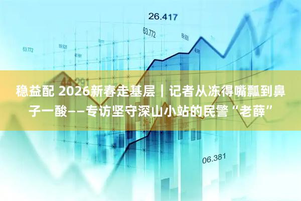 稳益配 2026新春走基层｜记者从冻得嘴瓢到鼻子一酸——专访坚守深山小站的民警“老薛”