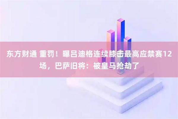 东方财通 重罚！曝吕迪格连续膝击最高应禁赛12场，巴萨旧将：被皇马抢劫了