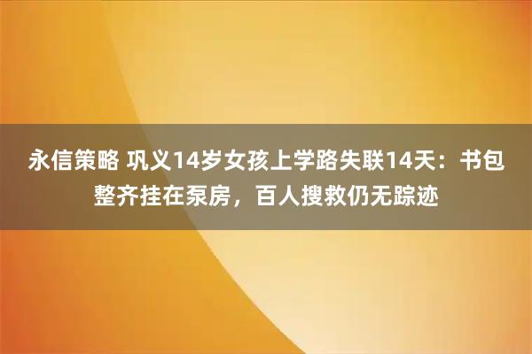 永信策略 巩义14岁女孩上学路失联14天：书包整齐挂在泵房，百人搜救仍无踪迹