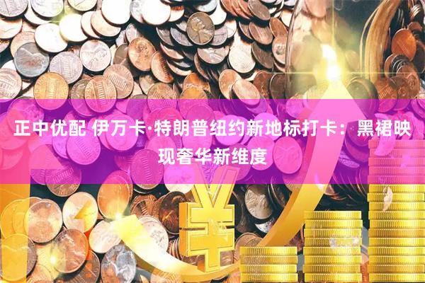 正中优配 伊万卡·特朗普纽约新地标打卡：黑裙映现奢华新维度