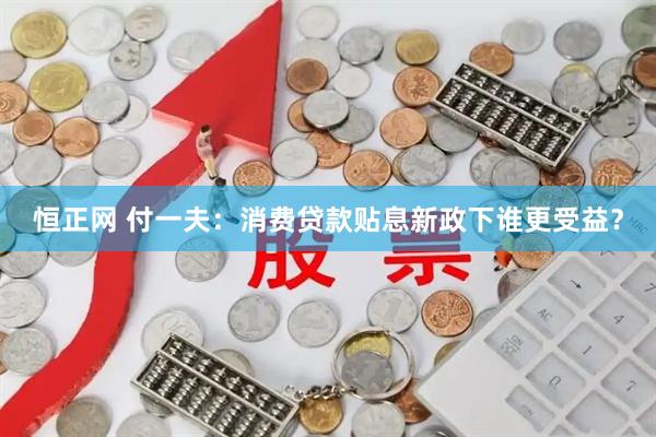 恒正网 付一夫：消费贷款贴息新政下谁更受益？