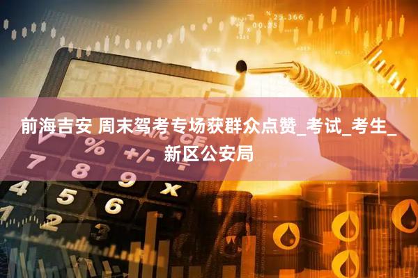 前海吉安 周末驾考专场获群众点赞_考试_考生_新区公安局