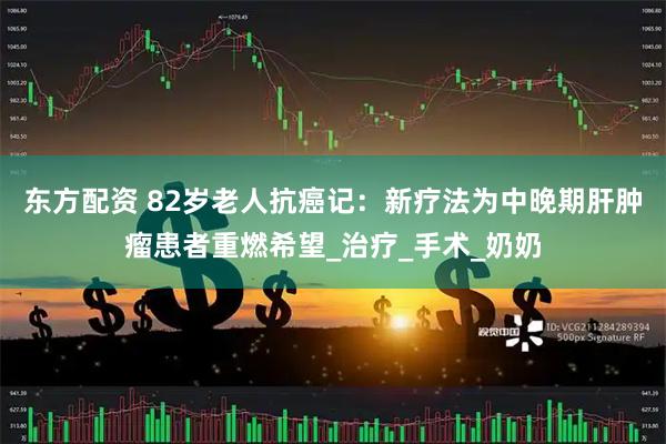 东方配资 82岁老人抗癌记：新疗法为中晚期肝肿瘤患者重燃希望_治疗_手术_奶奶