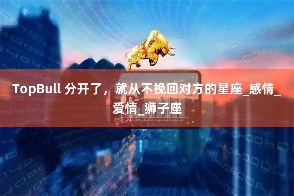 TopBull 分开了，就从不挽回对方的星座_感情_爱情_狮子座