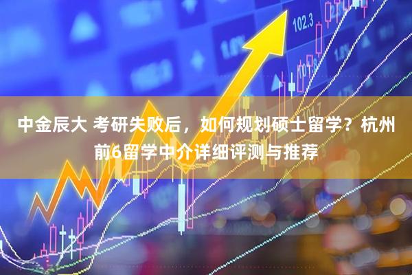 中金辰大 考研失败后，如何规划硕士留学？杭州前6留学中介详细评测与推荐